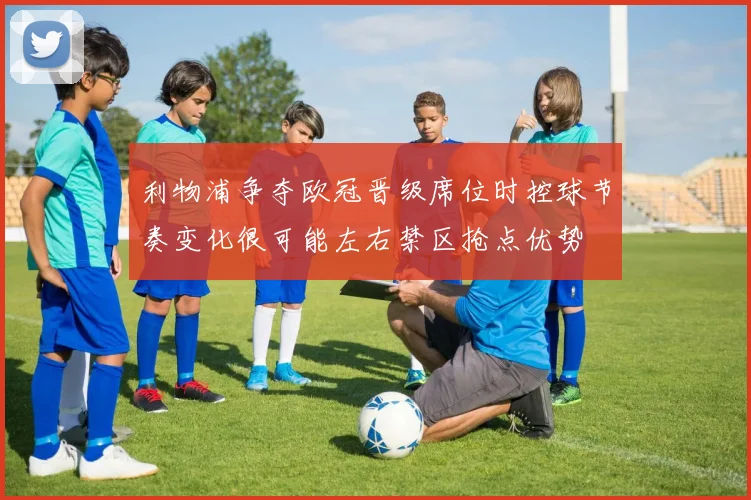 利物浦争夺欧冠晋级席位时控球节奏变化很可能左右禁区抢点优势