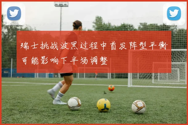 瑞士挑战波黑过程中首发阵型平衡可能影响下半场调整