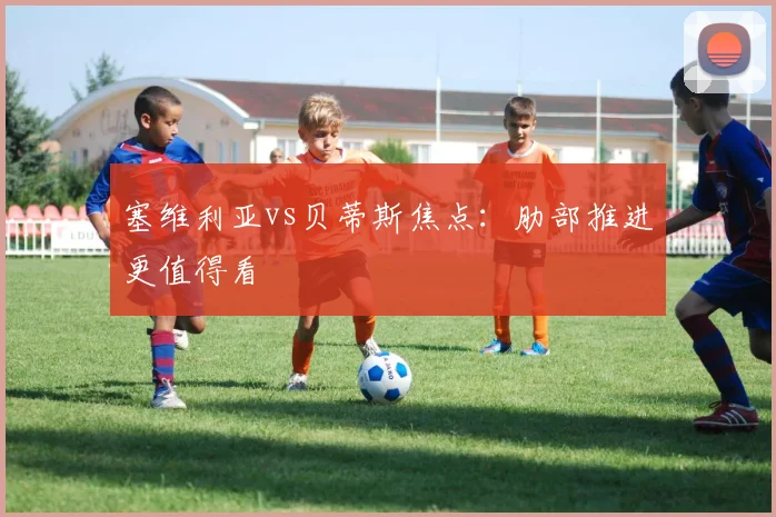 塞维利亚vs贝蒂斯焦点:肋部推进更值得看