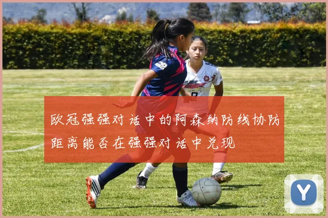 欧冠强强对话中的阿森纳防线协防距离能否在强强对话中兑现