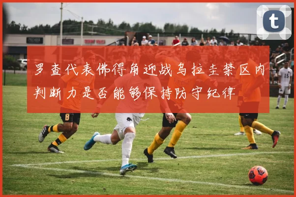 罗查代表佛得角迎战乌拉圭禁区内判断力是否能够保持防守纪律