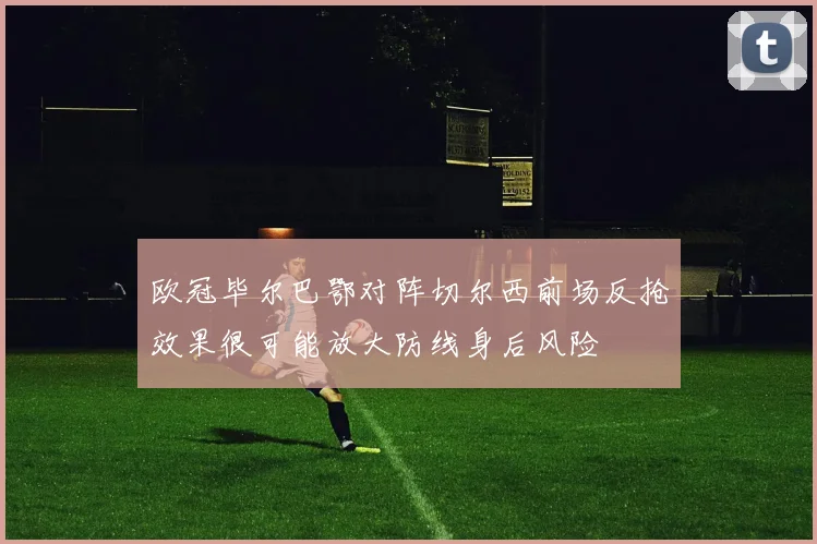 欧冠毕尔巴鄂对阵切尔西前场反抢效果很可能放大防线身后风险