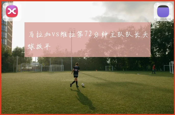 马拉加vs维拉第72分钟主队队长头球扳平