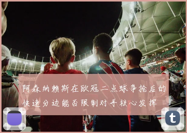 阿森纳赖斯在欧冠二点球争抢后的快速分边能否限制对手核心发挥