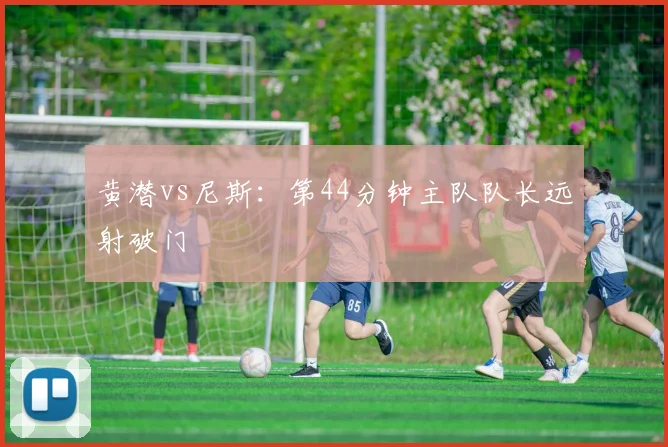 黄潜vs尼斯:第44分钟主队队长远射破门