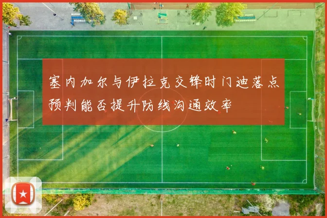 塞内加尔与伊拉克交锋时门迪落点预判能否提升防线沟通效率