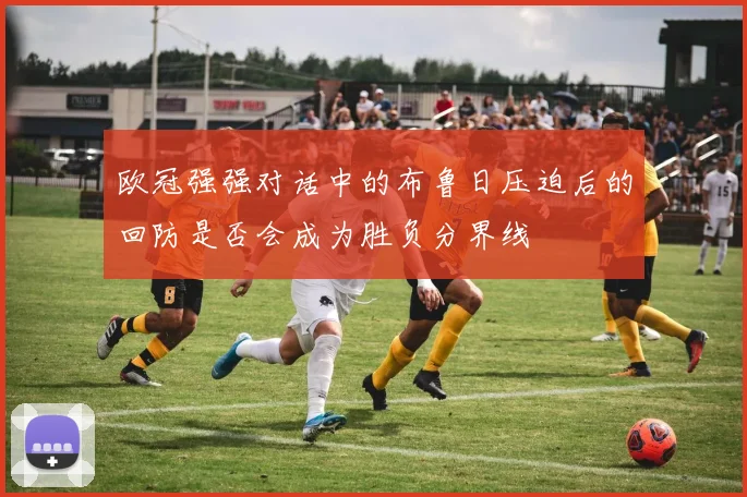 欧冠强强对话中的布鲁日压迫后的回防是否会成为胜负分界线