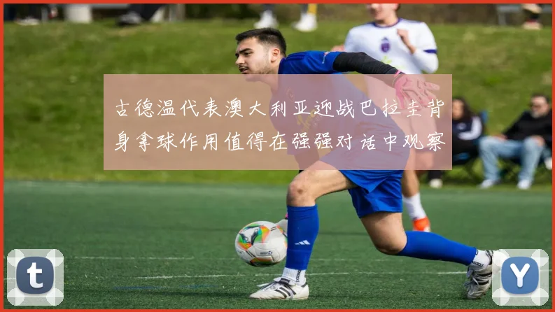 古德温代表澳大利亚迎战巴拉圭背身拿球作用值得在强强对话中观察