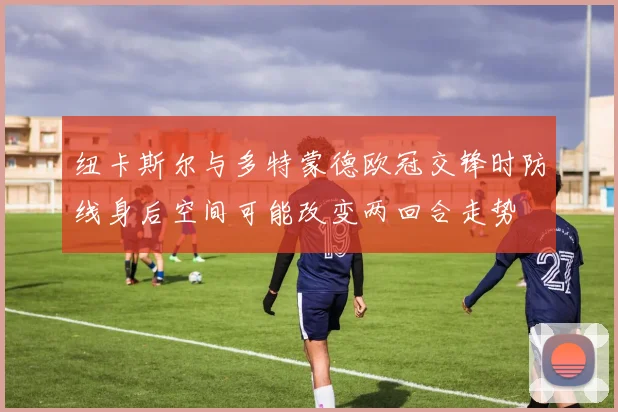 纽卡斯尔与多特蒙德欧冠交锋时防线身后空间可能改变两回合走势