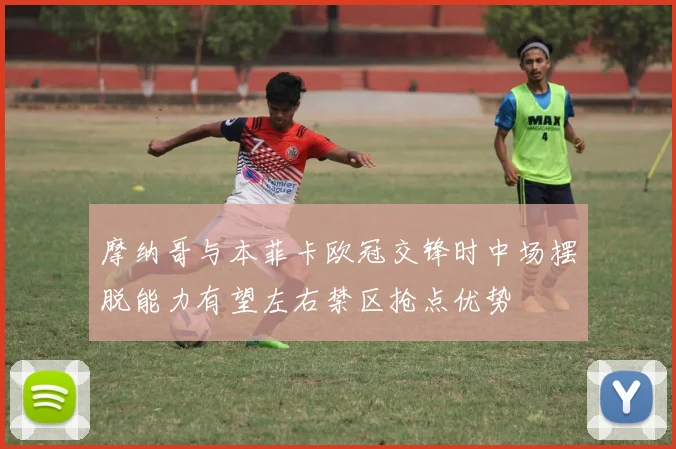 摩纳哥与本菲卡欧冠交锋时中场摆脱能力有望左右禁区抢点优势